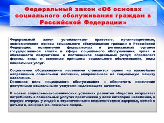 Федеральный закон «Об основах 
социального обслуживания граждан в 
Российской Федерации» 
Федеральный закон устанавливает правовые, организационные, 
экономические основы социального обслуживания граждан в Российской 
Федерации; полномочия федеральных и региональных органов 
государственной власти в сфере социального обслуживания; права и 
обязанности получателей и поставщиков социальных услуг; определяет 
формы, виды и основные принципы социального обслуживания, виды 
социальных услуг. 
Социальное обслуживание населения становится одним из важнейших 
направлений социальной политики, направленной на социальную защиту 
населения. 
Основная цель социального обслуживания – обеспечить население 
доступными социальными услугами надлежащего качества. 
В новых социально-экономических условиях развития общества возрастает 
потребность в социальных услугах практически у всех категорий населения, в 
первую очередь у людей с ограниченными возможностями здоровья, семей с 
детьми и, конечно же, пожилых людей. 
 