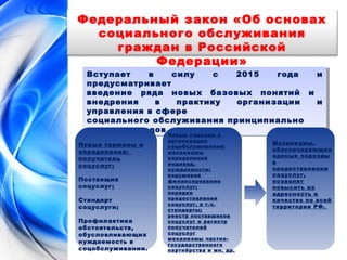 Федеральный закон «Об основах 
социального обслуживания 
граждан в Российской 
Федерации» 
Вступает в силу с 2015 года и 
предусматривает 
введение ряда новых базовых понятий и 
внедрения в практику организации и 
управления в сфере 
социального обслуживания принципиально 
новых подходов 
Вступает в силу с 2015 года и 
предусматривает 
введение ряда новых базовых понятий и 
внедрения в практику организации и 
управления в сфере 
социального обслуживания принципиально 
новых подходов 
Новые термины и 
определения: 
получатель 
соцуслуг; 
Поставщик 
соцуслуг; 
Стандарт 
соцуслуги; 
Профилактика 
обстоятельств, 
обусловливающих 
нуждаемость в 
соцобслуживании. 
Новые подходы к 
организации 
соцобслуживания: 
механизмы 
определения 
индивид. 
нуждаемости; 
подушевое 
финансирование 
соцуслуг; 
порядки 
предоставления 
соцуслуг, в т.ч. 
стандарты; 
реестр поставшиков 
соцуслуг и регистр 
получателей 
соцуслуг; 
механизмы частно- 
государственного 
партнёрства и мн. др. 
Механизмы, 
обеспечивающие 
единые подходы 
в 
предоставлении 
соцуслуг, 
позволят 
повысить их 
адресность и 
качество по всей 
территории РФ. 
 