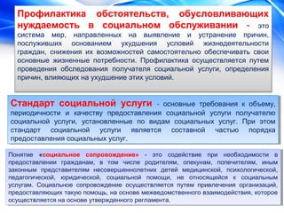 Профилактика обстоятельств, обусловливающих 
нуждаемость в социальном обслуживании - это 
система мер, направленных на выявление и устранение причин, 
послуживших основанием ухудшения условий жизнедеятельности 
граждан, снижения их возможностей самостоятельно обеспечивать свои 
основные жизненные потребности. Профилактика осуществляется путем 
проведения обследования получателя социальной услуги, определения 
причин, влияющих на ухудшение этих условий. 
Стандарт Стандарт социальной социальной услуги услуги - - основные основные требования требования к к объему, 
объему, 
периодичности периодичности и и качеству качеству предоставления предоставления социальной социальной услуги услуги получателю 
получателю 
социальной социальной услуги, услуги, установленные установленные по по видам видам социальных социальных услуг. услуг. При При этом 
этом 
стандарт стандарт социальной социальной услуги услуги является является составной составной частью частью порядка 
порядка 
предоставления предоставления социальных социальных услуг. 
услуг. 
Понятие «социальное сопровождение» - это содействие при необходимости в 
предоставлении гражданам, в том числе родителям, опекунам, попечителям, иным 
законным представителям несовершеннолетних детей медицинской, психологической, 
педагогической, юридической, социальной помощи, не относящейся к социальным 
услугам. Социальное сопровождение осуществляется путем привлечения организаций, 
предоставляющих такую помощь, на основе межведомственного взаимодействия, которое 
осуществляется на основе утвержденного регламента. 
Понятие «социальное сопровождение» - это содействие при необходимости в 
предоставлении гражданам, в том числе родителям, опекунам, попечителям, иным 
законным представителям несовершеннолетних детей медицинской, психологической, 
педагогической, юридической, социальной помощи, не относящейся к социальным 
услугам. Социальное сопровождение осуществляется путем привлечения организаций, 
предоставляющих такую помощь, на основе межведомственного взаимодействия, которое 
осуществляется на основе утвержденного регламента. 
 