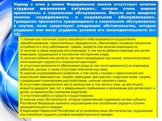 Наряду с этим в новом Федеральном законе отсутствует понятие 
«трудная жизненная ситуация», которое очень широко 
применялось в социальном обслуживании. Вместо него вводится 
понятие «нуждаемость в социальном обслуживании». 
Гражданин признается нуждающимся в социальном обслуживании 
в случае, если существуют следующие обстоятельства, которые 
ухудшают или могут ухудшить условия его жизнедеятельности (ст. 
15): 
Наряду с этим в новом Федеральном законе отсутствует понятие 
«трудная жизненная ситуация», которое очень широко 
применялось в социальном обслуживании. Вместо него вводится 
понятие «нуждаемость в социальном обслуживании». 
Гражданин признается нуждающимся в социальном обслуживании 
в случае, если существуют следующие обстоятельства, которые 
ухудшают или могут ухудшить условия его жизнедеятельности (ст. 
15): 
1) полная или частичная утрата способности либо возможности осуществлять 
самообслуживание, самостоятельно передвигаться, обеспечивать основные жизненные 
потребности в силу заболевания, травмы, возраста или наличия инвалидности; 
2) наличие в семье инвалида или инвалидов, в том числе ребенка-инвалида или детей- 
инвалидов, нуждающихся в постоянном постороннем уходе; 
3) наличие ребенка или детей (в том числе находящихся под опекой, попечительством), 
испытывающих трудности в социальной адаптации; 
4) отсутствие возможности обеспечения ухода (в том числе временного) за инвалидом, 
ребенком, детьми, а также отсутствие попечения над ними; 
5) наличие внутрисемейного конфликта, в том числе с лицами с наркотической или 
алкогольной зависимостью, лицами, имеющими пристрастие к азартным играм, лицами, 
страдающими психическими расстройствами, наличие насилия в семье; 
6) отсутствие определенного места жительства, в том числе у лица, не достигшего 
возраста двадцати трех лет и завершившего пребывание в организации для детей-сирот и 
детей, оставшихся без попечения родителей; 
7) отсутствие работы и средств к существованию; 
8) наличие иных обстоятельств, которые нормативными правовыми актами субъекта 
Российской Федерации признаны ухудшающими или способными ухудшить условия 
жизнедеятельности граждан. 
В Карачаево-Черкесской Республике не установлены иные обстоятельства, ухудшающие 
или способные ухудшить условия жизнедеятельности граждан. 
 
