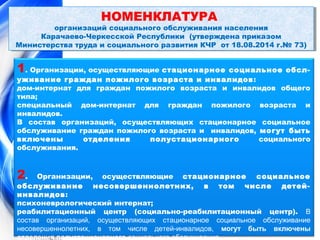 НОМЕНКЛАТУРА 
НОМЕНКЛАТУРА 
организаций социального обслуживания населения 
организаций социального обслуживания населения 
Карачаево-Черкесской Республики (утверждена приказом 
Карачаево-Черкесской Республики (утверждена приказом 
Министерства Министерства труда труда и и социального социального развития развития КЧР КЧР от от 18.08.2014 18.08.2014 г.г.№ № 73) 
73) 
1. Организации, осуществляющие стационарное социальное обсл- 
уживание граждан пожилого возраста и инвалидов: 
дом-интернат для граждан пожилого возраста и инвалидов общего 
типа; 
специальный дом-интернат для граждан пожилого возраста и 
инвалидов. 
В состав организаций, осуществляющих стационарное социальное 
обслуживание граждан пожилого возраста и инвалидов, могут быть 
включены отделения полустационарного социального 
обслуживания. 
2. Организации, осуществляющие стационарное социальное 
обслуживание несовершеннолетних, в том числе детей- 
инвалидов: 
психоневрологический интернат; 
реабилитационный центр (социально-реабилитационный центр). В 
состав организаций, осуществляющих стационарное социальное обслуживание 
несовершеннолетних, в том числе детей-инвалидов, могут быть включены 
отделения полустационарного социального обслуживания. 
 