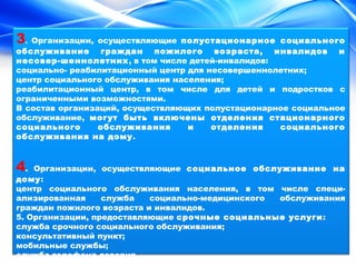 3. Организации, осуществляющие полустационарное социального 
обслуживание граждан пожилого возраста, инвалидов и 
несовер-шеннолетних, в том числе детей-инвалидов: 
социально- реабилитационный центр для несовершеннолетних; 
центр социального обслуживания населения; 
реабилитационный центр, в том числе для детей и подростков с 
ограниченными возможностями. 
В состав организаций, осуществляющих полустационарное социальное 
обслуживание, могут быть включены отделения стационарного 
социального обслуживания и отделения социального 
обслуживания на дому. 
4. Организации, осуществляющие социальное обслуживание на 
дому: 
центр социального обслуживания населения, в том числе специ- 
ализированная служба социально-медицинского обслуживания 
граждан пожилого возраста и инвалидов. 
5. Организации, предоставляющие срочные социальные услуги: 
служба срочного социального обслуживания; 
консультативный пункт; 
мобильные службы; 
служба телефона доверия. 
 