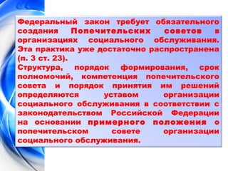 Федеральный закон требует обязательного 
создания Попечительских советов в 
организациях социального обслуживания. 
Эта практика уже достаточно распространена 
(п. 3 ст. 23). 
Структура, порядок формирования, срок 
полномочий, компетенция попечительского 
совета и порядок принятия им решений 
определяются уставом организации 
социального обслуживания в соответствии с 
законодательством Российской Федерации 
на основании примерного положения о 
попечительском совете организации 
социального обслуживания. 
 