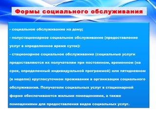 Формы социального обслуживания 
- социальное обслуживание на дому; 
- полустационарное социальное обслуживание (предоставление 
услуг в определенное время суток): 
- стационарное социальное обслуживание (социальные услуги 
предоставляются их получателям при постоянном, временном (на 
срок, определенный индивидуальной программой) или пятидневном 
(в неделю) круглосуточном проживании в организации социального 
обслуживания. Получатели социальных услуг в стационарной 
форме обеспечиваются жилыми помещениями, а также 
помещениями для предоставления видов социальных услуг. 
 