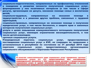 социально-педагогические, направленные на профилактику отклонений 
в поведении и развитии личности получателей социальных услуг, 
формирование у них позитивных интересов (в том числе в сфере 
досуга), организацию их досуга, оказание помощи семье в воспитании 
детей; 
социально-трудовые, направленные на оказание помощи в 
трудоустройстве и в решении других проблем, связанных с трудовой 
адаптацией; 
социально-правовые, направленные на оказание помощи в получении 
юридических услуг, в том числе бесплатно, в защите прав и законных 
интересов получателей социальных услуг; 
услуги в целях повышения коммуникативного потенциала получателей 
социальных услуг, имеющих ограничения жизнедеятельности, в том 
числе детей-инвалидов; 
срочные социальные услуги. 
Утвержденный перечень социальных услуг, предоставляемых 
поставщиками социальных услуг в КЧР, не сокращен по сравнению с 
установленным в республике по состоянию на 31 декабря 2014 года 
перечнем социальных услуг, предоставляемых организациями 
социального обслуживания в Карачаево-Черкесской Республике. 
социально-педагогические, направленные на профилактику отклонений 
в поведении и развитии личности получателей социальных услуг, 
формирование у них позитивных интересов (в том числе в сфере 
досуга), организацию их досуга, оказание помощи семье в воспитании 
детей; 
социально-трудовые, направленные на оказание помощи в 
трудоустройстве и в решении других проблем, связанных с трудовой 
адаптацией; 
социально-правовые, направленные на оказание помощи в получении 
юридических услуг, в том числе бесплатно, в защите прав и законных 
интересов получателей социальных услуг; 
услуги в целях повышения коммуникативного потенциала получателей 
социальных услуг, имеющих ограничения жизнедеятельности, в том 
числе детей-инвалидов; 
срочные социальные услуги. 
Утвержденный перечень социальных услуг, предоставляемых 
поставщиками социальных услуг в КЧР, не сокращен по сравнению с 
установленным в республике по состоянию на 31 декабря 2014 года 
перечнем социальных услуг, предоставляемых организациями 
социального обслуживания в Карачаево-Черкесской Республике. 
В качестве самостоятельного вида социальных услуг определены срочные 
социальные услуги (ст. 21), предоставляемые без составления 
индивидуальной программы и без заключения договора о предоставлении 
социальных услуг, в целях оказания неотложной помощи в сроки, 
обусловленные нуждаемостью получателя социальных услуг. 
 