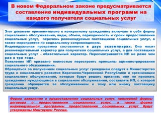 В новом Федеральном законе предусматривается 
составление индивидуальных программ на 
каждого получателя социальных услуг 
Этот документ применительно к конкретному гражданину включает в себя форму 
социального обслуживания, виды, объем, периодичность и сроки предоставления 
социальных услуг, перечень рекомендуемых поставщиков социальных услуг, а 
также мероприятия по социальному сопровождению. 
Индивидуальная программа составляется в двух экземплярах. Она носит 
рекомендательный характер для получателя социальных услуг, а для поставщика 
социальных услуг – обязательный характер. Пересматривается ИП не реже чем 
раз в три года. 
Появление ИП призвано полностью перестроить принципы администрирования 
социального обслуживания. 
Обращаться за получением социальных услуг гражданам следует в Министерство 
труда и социального развития Карачаево-Черкесской Республики и организации 
социального обслуживания, которые будут решать признать или не признать 
гражданина нуждающимся в социальном обслуживании, составлять ИП, с которой 
гражданин обращается за обслуживанием к тому или иному поставщику 
социальных услуг. 
Форма заявления о предоставлении социальных услуг, примерной формы 
договора о предоставлении социальных услуг, а также форма 
индивидуальной программы предоставления социальных услуг будут 
утверждены Минтрудом России. 
 