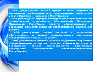 6. «Об утверждении порядка предоставления сведений и 
документов, необходимых для предоставления социальных 
услуг в Карачаево-Черкесской Республике»; 
7. «Об утверждении порядка расходования государственными 
организациями социального обслуживания Карачаево- 
Черкесской Республики средств, образовавшихся в 
результате взимания платы за предоставление социальных 
услуг»» 
8 «Об утверждении формы договора о социальном 
обслуживании и формы индивидуальной программы 
предоставления социальных услуг»; 
9. «Об утверждении Порядка расчета подушевого норматива 
финансирования затрат на оказание социальных услуг и 
определения объема финансирования организаций 
социального обслуживания Карачаево-Черкесской 
Республики». 
 