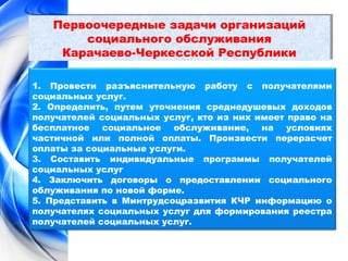 Первоочередные задачи организаций 
Первоочередные задачи организаций 
социального обслуживания 
социального обслуживания 
Карачаево-Черкесской Республики 
Карачаево-Черкесской Республики 
1. Провести разъяснительную работу с получателями 
социальных услуг. 
2. Определить, путем уточнения среднедушевых доходов 
получателей социальных услуг, кто из них имеет право на 
бесплатное социальное обслуживание, на условиях 
частичной или полной оплаты. Произвести перерасчет 
оплаты за социальные услуги. 
3. Составить индивидуальные программы получателей 
социальных услуг 
4. Заключить договоры о предоставлении социального 
облуживания по новой форме. 
5. Представить в Минтрудсоцразвития КЧР информацию о 
получателях социальных услуг для формирования реестра 
получателей социальных услуг. 
 