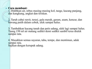  Cara membuat:
1. Didihkan air, rebus masing-masing kol, taoge, kacang panjang,
dan kangkung, angkat dan tiriskan.
2. Taruh cabai rawit, terasi, gula merah, garam, asam, kencur, dan
bawang putih dalam cobek, ulek sampai halus.
3. Tambahkan kacang tanah dan petis udang, ulek lagi sampai halus.
Tuang 150 ml air matang sedikit demi sedikit sambil terus diulek
sampai rata.
4. Masukkan semua sayuran, tahu, tempe, dan mentimun, aduk
sampai rata.
Sajikan dengan kerupuk udang.
 