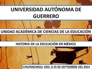 UNIVERSIDAD AUTÓNOMA DE 
GUERRERO 
UNIDAD ACADÉMICA DE CIENCIAS DE LA EDUCACIÓN 
HISTORIA DE LA EDUCACIÓN EN MÉXICO 
 