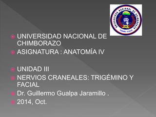  UNIVERSIDAD NACIONAL DE
CHIMBORAZO
 ASIGNATURA : ANATOMÍA IV
 UNIDAD III
 NERVIOS CRANEALES: TRIGÉMINO Y
FACIAL
 Dr. Guillermo Gualpa Jaramillo .
 2014, Oct.
 