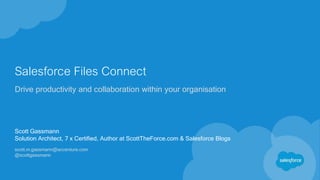 Salesforce Files Connect
Drive productivity and collaboration within your organisation
Scott Gassmann
Solution Architect, 7 x Certified, Author at ScottTheForce.com & Salesforce Blogs
scott.m.gassmann@accenture.com
@scottgassmann
 