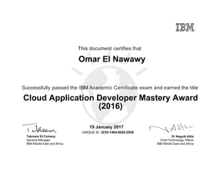 Dr Naguib Attia
Chief Technology Officer
IBM Middle East and Africa
This document certifies that
Successfully passed the IBM Academic Certificate exam and earned the title
UNIQUE ID
Takreem El-Tohamy
General Manager
IBM Middle East and Africa
Omar El Nawawy
19 January 2017
Cloud Application Developer Mastery Award
(2016)
3235-1484-8202-2936
Digitally signed by
IBM Middle East
and Africa
University
Date: 2017.01.19
11:36:58 CET
Reason: Passed
test
Location: MEA
Portal Exams
Signat
 