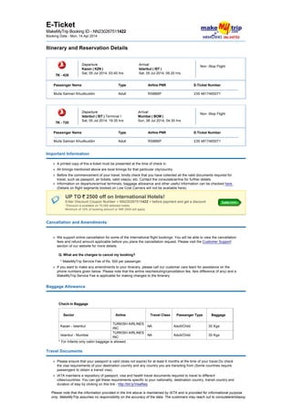  
E­Ticket 
MakeMyTrip Booking ID ­ NN230267511422 
Booking Date ­ Mon, 14 Apr 2014
Itinerary and Reservation Details
 
 
TK ­ 428 
Departure 
Kazan ( KZN )  
Sat, 05 Jul 2014, 03:40 hrs
Arrival 
Istanbul ( IST )  
Sat, 05 Jul 2014, 06:20 hrs
Non ­Stop Flight  
 
Passenger Name Type Airline PNR E­Ticket Number
Mulla Salman Khudbuddin Adult RS8B6P 235 4817465071
 
 
TK ­ 720 
Departure 
Istanbul ( IST ) Terminal I 
Sat, 05 Jul 2014, 19:35 hrs
Arrival 
Mumbai ( BOM )  
Sun, 06 Jul 2014, 04:30 hrs
Non ­Stop Flight  
 
Passenger Name Type Airline PNR E­Ticket Number
Mulla Salman Khudbuddin Adult RS8B6P 235 4817465071
Important Information
A printed copy of this e­ticket must be presented at the time of check in.
All timings mentioned above are local timings for that particular city/country.
Before the commencement of your travel, kindly check that you have collected all the valid documents required for 
travel, such as passport, air tickets, valid visa(s), etc. Contact the consulate/airline for further details.
Information on departure/arrival terminals, baggage allowance and other useful information can be checked here . 
(Details on flight segments booked on Low Cost Carriers will not be available here). 
UP TO   2500 off on International Hotels!  
Enter Discount Coupon Number < NN230267511422 > before payment and get a discount.  
*Discount is available on 70,000 selected hotels.  
Minimum of 10% of booking amount or INR 2500 will apply. 
Cancellation and Amendments
 
We support online cancellation for some of the International flight bookings. You will be able to view the cancellation 
fees and refund amount applicable before you place the cancellation request. Please visit the Customer Support 
section of our website for more details. 
Q. What are the charges to cancel my booking?
* MakeMyTrip Service Fee of Rs. 500 per passenger.
If you want to make any amendments to your itinerary, please call our customer care team for assistance on the 
phone numbers given below. Please note that the airline rescheduling/cancellation fee, fare difference (if any) and a 
MakeMyTrip Service Fee is applicable for making changes to the itinerary.
Baggage Allowance 
 
Check­in Baggage 
Sector  Airline  Travel Class  Passanger Type  Baggage 
Kazan ­ Istanbul 
TURKISH AIRLINES 
INC 
NA  Adult/Child   30 Kgs 
Istanbul ­ Mumbai 
TURKISH AIRLINES 
INC 
NA  Adult/Child   30 Kgs 
* For Infants only cabin baggage is allowed 
Travel Documents
Please ensure that your passport is valid (does not expire) for at least 6 months at the time of your travel.Do check 
the visa requirements of your destination country and any country you are transiting from (Some countries require 
passengers to obtain a transit visa).
IATA maintains a repository of passport, visa and health travel documents required to travel to different 
cities/countries. You can get these requirements specific to your nationality, destination country, transit country and 
duration of stay by clicking on this link ­ http://bit.ly/VisaReq
Please note that the information provided in the link above is maintained by IATA and is provided for informational purpose 
only. MakeMyTrip assumes no responsibility on the accuracy of the data. The customers may reach out to consulate/embassy
of the destination country for more details on the same.
 