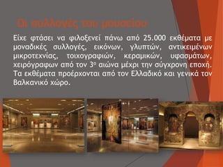 Οι συλλογές του μουσείου
Είχε φτάσει να φιλοξενεί πάνω από 25.000 εκθέματα με
μοναδικές συλλογές, εικόνων, γλυπτών, αντικειμένων
μικροτεχνίας, τοιχογραφιών, κεραμικών, υφασμάτων,
χειρόγραφων από τον 3ο αιώνα μέχρι την σύγχρονη εποχή.
Τα εκθέματα προέρχονται από τον Ελλαδικό και γενικά τον
Βαλκανικό χώρο.
 