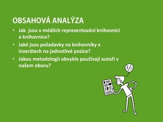 OBSAHOVÁ ANALÝZA
• Jak jsou v médiích reprezentování knihovníci
a knihovnice?
• Jaké jsou požadavky na knihovníky v
inzerátech na jednotlivé pozice?
• Jakou metodologii obvykle používají autoři v
našem oboru?
 