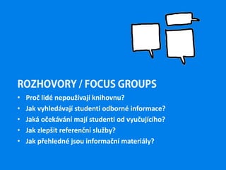 ROZHOVORY / FOCUS GROUPS
• Proč lidé nepoužívají knihovnu?
• Jak vyhledávají studenti odborné informace?
• Jaká očekávání mají studenti od vyučujícího?
• Jak zlepšit referenční služby?
• Jak přehledné jsou informační materiály?
 