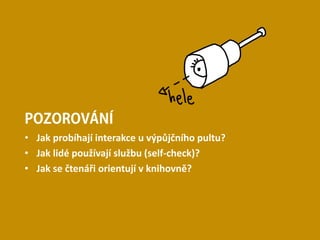 POZOROVÁNÍ
• Jak probíhají interakce u výpůjčního pultu?
• Jak lidé používají službu (self-check)?
• Jak se čtenáři orientují v knihovně?
 