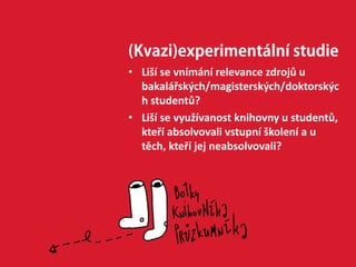(Kvazi)experimentální studie
• Liší se vnímání relevance zdrojů u
bakalářských/magisterských/doktorskýc
h studentů?
• Liší se využívanost knihovny u studentů,
kteří absolvovali vstupní školení a u
těch, kteří jej neabsolvovali?
 