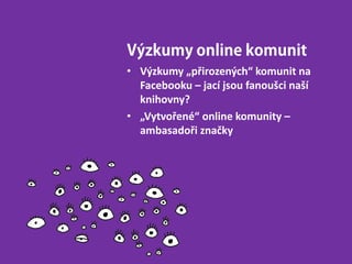 Výzkumy online komunit
• Výzkumy „přirozených“ komunit na
Facebooku – jací jsou fanoušci naší
knihovny?
• „Vytvořené“ online komunity –
ambasadoři značky
 