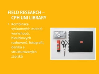 FIELD RESEARCH –
CPH UNI LIBRARY
• Kombinace
výzkumných metod:
workshopů,
hloubkových
rozhovorů, fotografií,
deníků a
strukturovaných
zápisků
 