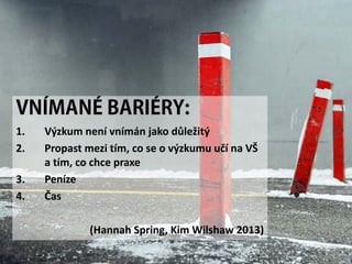 VNÍMANÉ BARIÉRY:
1. Výzkum není vnímán jako důležitý
2. Propast mezi tím, co se o výzkumu učí na VŠ
a tím, co chce praxe
3. Peníze
4. Čas
(Hannah Spring, Kim Wilshaw 2013)
 