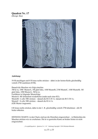 Quadrat Nr. 17
(Design: Bea)




Anleitung:

54 M anschlagen und 6 R kraus rechts stricken – dabei in der letzten Reihe gleichmäßig
verteilt 27M zunehmen (81M).

Danach die Maschen wie folgt einteilen:
3M kr re, 10M MusterA, 1M glatt links, 16M MusterB, 21M MusterC, 16M MusterB, 1M
glatt links, 10M MusterA, 3M kr re.
Fortfahren in folgender Musterfolge:
MusterA: 4R fortlaufend wiederholen (endet nach einer R2);
MusterB: 1x alle 38R stricken – danach die R13-38 1x- danach die R13-30 1x;
MusterC: 2x alle 38R stricken – danach die R1-6 1x
(82R Muster insgesamt).

6 R kraus rechts stricken, dabei in der 1. R. gleichmäßig verteilt 27M abnehmen - alle M
locker abketten.


HINWEIS CHARTS: in den Charts sind nur die Hinreihen eingezeichnet – in Rückreihen die
Maschen stricken wie sie erscheinen. Die kr re gestrickte Kante an beiden Seiten ist nicht
eingezeichnet.

                „Verzopft&Zugedeckt – Quadrate Nr. 1-18“ Anleitung Copyright © 2010 Michaela Behrends

                                                  Seite 33 von 35
 