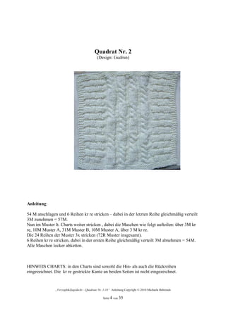 Quadrat Nr. 2
                                             (Design: Gudrun)




Anleitung:

54 M anschlagen und 6 Reihen kr re stricken – dabei in der letzten Reihe gleichmäßig verteilt
3M zunehmen = 57M.
Nun im Muster lt. Charts weiter stricken , dabei die Maschen wie folgt aufteilen: über 3M kr
re, 10M Muster A, 31M Muster B, 10M Muster A, über 3 M kr re.
Die 24 Reihen der Muster 3x stricken (72R Muster insgesamt).
6 Reihen kr re stricken, dabei in der ersten Reihe gleichmäßig verteilt 3M abnehmen = 54M.
Alle Maschen locker abketten.



HINWEIS CHARTS: in den Charts sind sowohl die Hin- als auch die Rückreihen
eingezeichnet. Die kr re gestrickte Kante an beiden Seiten ist nicht eingezeichnet.


               „Verzopft&Zugedeckt – Quadrate Nr. 1-18“ Anleitung Copyright © 2010 Michaela Behrends

                                                  Seite 4 von 35
 