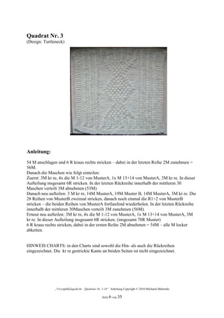 Quadrat Nr. 3
(Design: Turtleneck)




Anleitung:
54 M anschlagen und 6 R kraus rechts stricken – dabei in der letzten Reihe 2M zunehmen =
56M.
Danach die Maschen wie folgt einteilen:
Zuerst: 3M kr re, 4x die M 1-12 von MusterA, 1x M 13+14 von MusterA, 3M kr re. In dieser
Aufteilung insgesamt 6R stricken. In der letzten Rückreihe innerhalb der mittleren 30
Maschen verteilt 3M abnehmen (53M)
Danach neu aufteilen: 3 M kr re, 14M MusterA, 19M Muster B, 14M MusterA, 3M kr re. Die
28 Reihen von MusterB zweimal stricken, danach noch einmal die R1+2 von MusterB
stricken – die beiden Reihen von MusterA fortlaufend wiederholen. In der letzten Rückreihe
innerhalb der mittleren 30Maschen verteilt 3M zunehmen (56M).
Erneut neu aufteilen: 3M kr re, 4x die M 1-12 von MusterA, 1x M 13+14 von MusterA, 3M
kr re. In dieser Aufteilung insgesamt 6R stricken. (insgesamt 70R Muster)
6 R kraus rechts stricken, dabei in der ersten Reihe 2M abnehmen = 54M – alle M locker
abketten.


HINWEIS CHARTS: in den Charts sind sowohl die Hin- als auch die Rückreihen
eingezeichnet. Die kr re gestrickte Kante an beiden Seiten ist nicht eingezeichnet.




               „Verzopft&Zugedeckt – Quadrate Nr. 1-18“ Anleitung Copyright © 2010 Michaela Behrends

                                                  Seite 6 von 35
 