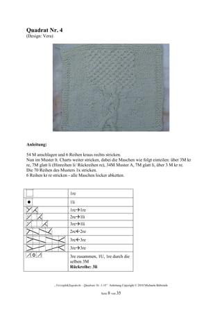 Quadrat Nr. 4
(Design: Vera)




Anleitung:

54 M anschlagen und 6 Reihen kraus rechts stricken.
Nun im Muster lt. Charts weiter stricken, dabei die Maschen wie folgt einteilen: über 3M kr
re, 7M glatt li (Hinreihen li/ Rückreihen re), 34M Muster A, 7M glatt li, über 3 M kr re.
Die 70 Reihen des Musters 1x stricken.
6 Reihen kr re stricken - alle Maschen locker abketten.



                            1re
                            1li
                            1re 1re
                            2re 1li
                            3re 1li
                            2re 2re
                            3re 3re
                            3re 3re
                            3re zusammen, 1U, 1re durch die
                            selben 3M
                            Rückreihe: 3li



                 „Verzopft&Zugedeckt – Quadrate Nr. 1-18“ Anleitung Copyright © 2010 Michaela Behrends

                                                    Seite 8 von 35
 
