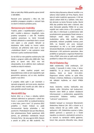 Dále se také díky IFMSA podařilo vybrat téměř     všechny byly připraveny zábavné soutěže a na
2 100 000Kč.                                      výherce čekal balíček od firmy Pepino, která
                                                  byla již naším tradičním sponzorem. V HK tak
Navázali jsme spolupráci s Miss UK, kde           vybrali celkem 6935 Kč a výtěžek z této akce
proběhla propagace projektu a zároveň byla        byl věnován na konto Červené stužky. World
ve všech 6 městech pořádána party.                AIDS day probíhal letos také v Ostravě, tato
                                                  akce Ostravské pobočky IFMSA CZ se stala
                                                  největší akcí svého druhu v ČR a podařilo se
Tradiční, jeden z nejoblíbenějších projektů u
                                                  nám díky ní informovat o problematice také
dětí i mediků a dokonce i dospělých. Letos
                                                  prostřednictvím zpravodajství České televize a
probíhal kompletně v celé ČR. Proběhla
                                                  tištěných medií. Akce byla zahájena
úspěšná prezentace na Valné hromadě
                                                  studentskou párty, dále probíhala série
ředitelů základních a mateřských škol a vzrostl
                                                  přednášek, městem projížděla tramvaj proti
nám zájem o celý projekt. Bohužel se
                                                  AIDS, na Stodolní ulici jsme testovali
dostáváme stále častěji na hranici našich
                                                  kolemjdoucí na HIV a na závěr proběhlo
možností, ale přibíráme stále nové a nové
                                                  tématické MediCafé, na kterém mohli studenti
„medvídkové lékaře“ a tak zvyšujeme svoje
                                                  diskutovat s HIV pozitivním pacientem. Akce
možnosti v počtu navštívených školek.
                                                  proběhla ve spolupráci s organizací Rozkoš bez
Za rok 2012 se nám podařilo navštívit přes 130    rizika a ČSAP. Letos jsme se opět snažili zvětšit
školek a program vidělo přes 6000 dětí. Tyto      povědomí o nákaze HIV a její prevenci.
počty se oproti roku 2011 více než
zdvojnásobily. Za to vděčíme všem nadšeným
mediků ve všech 6 městech.                        2600 návštěvníků, 2150 změřených, 157
                                                  mediků, 7 stanovišť, 6 měst, 3 dny, 1 téma:
Bohužel i takto úspěšný projekt není              DIABETES. To je shrnutí Světového dne
bezproblémový a stále se nám nepodařilo najít     diabetu, který se konal 14.11.2012.
generálního sponzora, což se nám, doufáme         Organizace tohoto ročníku se ujala Klára
podaří v roce 2013.                               Picková s Andreou Blaškovou a koordinovaly
                                                  tak základní myšlenku ve všech IFMSA
V projektu došlo opět k pár novinkám a
                                                  městech.
úpravám programů, ale to jen proto, abychom
stále přinášeli něco nového pro děti. Dále se     Heslo letošního ročníku Světového dne
nám podařilo vytvořit nové logo.                  diabetu znělo: Ochraňme naši budoucnost.
                                                  Hlavním cílem WDD je zvýšení všeobecné
                                                  informovanosti o problematice populačního
Ročník 2012 se v Praze a několika dalších         onemocnění       Diabetes   mellitus neboli
městech odehrával ve spolupráci s Lékaři bez      "cukrovce" a její prevenci.
hranic. 1. prosince 2012 se rozdávali kondomy
v rámci akce „Jsem v tom“. 12. prosince 2012      Globální kampaň je iniciovaná Mezinárodní
proběhla v Hradci Králové na půdě                 diabetickou federací (zkr. IDF) a účastní se jí
Farmaceutické fakulty přednáška s HIV             stovky milionů lidí po celém světě. Ve
pozitivním. Přednášejícím byl pan Max Blanck,     spolupráci s IDF, Diabetickou asociací a řadou
člen představenstva České společnosti AIDS        dalších partnerů a sponzorů se v České
pomoc, po přednášce následovala Sexual            republice na stáncích v obchodních centrech a
Fantasies Party – Be sexy against AIDS. Pobavit   ve stanech na náměstích měřila glykémie,
a poučit se přišlo asi 400 studentů. Pro          krevní tlak, procento tělesného tuku, obvod
 