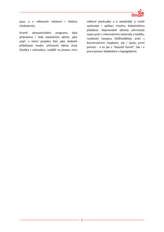 pasu a v některých městech i hladina          některé předsudky a ti odvážnější si mohli
cholesterolu.                                 vyzkoušet i aplikaci insulinu diabetickému
                                              plyšákovi. Doprovodné aktivity zahrnovaly
Kromě zdravotnického programu byla            nejen práci s informačními materiály a letáčky,
připravena i řada edukačních aktivit, jako    rozdávání časopisu DIAŽivot&Styl, práci s
např. v rámci projektu Den jako diabetik
                                              Konverzačními mapkami, ale i výuku první
přibližovali medici příchozím běžný život
                                              pomoci - a to jak v "klasické formě", tak i v
člověka s cukrovkou, uváděli na pravou míru
                                              první pomoci diabetikovi v hypoglykémii.
 