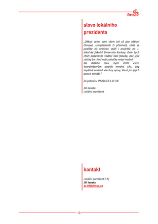 „Děkuji velmi vám všem (ať už jste aktivní
členové, sympatizanti či příznivci), kteří se
podílíte na realizaci stáží i projektů na 1.
lékařské fakultě Univerzity Karlovy. Dále bych
chtěl poděkovat vedení naší fakulty, bez jejíž
záštity by chod naší pobočky nebyl možný.
Do dalšího roku bych chtěl všem
koordinátorům popřát mnoho síly, aby
úspěšně zvládali všechny výzvy, které jim jejich
pozice přináší.“

Za pobočku IFMSA CZ 1.LF UK

Jiří Janata
Lokální prezident




Lokální prezident (LP)
Jiří Janata
lp.1lf@ifmsa.cz
 
