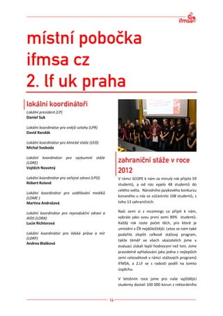 Lokální prezident (LP)
Daniel Suk

Lokální koordinátor pro vnější vztahy (LPR)
David Randák

Lokální koordinátor pro klinické stáže (LEO)
Michal Svoboda

Lokální koordinátor pro výzkumné stáže
(LORE)
Vojtěch Novotný

Lokální koordinátor pro veřejné zdraví (LPO)   V rámci SCOPE k nám za minulý rok přijelo 59
Róbert Roland                                  studentů, a od nás vyjelo 48 studentů do
                                               celého světa. Národního jazykového konkurzu
Lokální koordinátor pro vzdělávání mediků
(LOME )                                        konaného u nás se zúčastnilo 108 studentů, z
Martina Andrašová                              toho 13 zahraničních.

Lokální koordinátor pro reprodukční zdraví a   Naši zemi si z incomings co přijeli k nám,
AIDS (LORA)                                    vybralo jako svou první zemi 89% studentů.
Lucie Richterová                               Každý rok roste počet těch, pro které je
                                               umístění v ČR nejdůležitější. Letos se nám také
Lokální koordinátor pro lidská práva a mír     podařilo zlepšit celkově stážový program,
(LORP)                                         takže téměř ve všech ukazatelích jsme v
Andrea Blašková
                                               evaluaci získali lepší hodnocení než loni. Jsme
                                               pravidelně vyhlašováni jako jedna z nejlepších
                                               zemí celosvětově v rámci stážových programů
                                               IFMSA, a 2.LF se s radostí podílí na tomto
                                               úspěchu.

                                               V letošním roce jsme pro naše vyjíždějící
                                               studenty dostali 100 000 korun z rektorátního
 