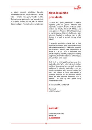 se zbavit starostí, Mikulášské karaoke,
Předvánoční bazárek, Boj se slepotou v Africe,
Ježci – vánoční vystoupení, Vánoční nadílka,
Šachový turnaj, Velikonoční hra, Motolák (RED
HOT) party, Divadlo pro děti, KLOUB theatre,
                                                 „V roce 2012 jsme pokračovali v úspěšně
DobroniceOpen, Piknik a bruslení na Ladronce.    započaté práci na fakultě. Chceme dále
                                                 pracovat a ukazovat, že jsme poctivý a solidní
                                                 partner pro fakultu, kliniky FN Motol, i pro
                                                 naše sponzory. Děkujeme 2.lékařské fakultě, a
                                                 to zejména panu děkanovi Hrušákovi, a paní
                                                 tajemnici Kuželové, za podporu, které se nám
                                                 dostalo, i za péči a energii, kterou věnují
                                                 fakultě.

                                                 K největším úspěchům IFMSA 2.LF se řadí
                                                 definitivní stabilizace týmu, zajištění kontinuity
                                                 díky nalezení asistentů, a také Valná hromada
                                                 celé IFMSA CZ, kterou jsme zorganizovali ve
                                                 dnech 2. - 4. 11. 2012 v prostorách naší
                                                 fakulty. Úspěchy projektů, zlepšující se stážový
                                                 program a stále rostoucí členská základna jsou
                                                 jen výsledkem jejich práce.

                                                 Chtěl bych na závěr poděkovat zejména všem
                                                 studentům, kteří přes velmi náročné studium
                                                 nacházejí čas pracovat pro své okolí, pomáhat
                                                 společnosti i ostatním studentům, a to bez
                                                 nároku na odměnu. Jejich neustálé nadšení pro
                                                 práci, jejíž objem je často vyčerpávající, a
                                                 vyžaduje nasazení až do pozdních nočních
                                                 hodin, ve mně vyvolává nesmírnou úctu a
                                                 respekt. Bez nich by tato zpráva nikdy
                                                 nemohla vzniknout.“

                                                 Za pobočku IFMSA CZ 2.LF UK

                                                 Daniel Suk
                                                 Lokální prezident




                                                 Lokální prezident (LP)
                                                 Daniel Suk
                                                 lp.2lf@ifmsa.cz
 