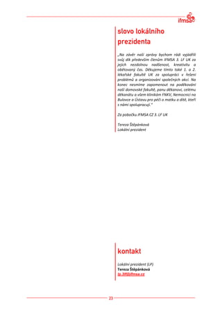 „Na závěr naší zprávy bychom rádi vyjádřili
svůj dík především členům IFMSA 3. LF UK za
jejich nezdolnou nadšenost, kreativitu a
obětovaný čas. Děkujeme tímto také 1. a 2.
lékařské fakultě UK za spolupráci v řešení
problémů a organizování společných akcí. Na
konec nesmíme zapomenout na poděkování
naší domovské fakultě, panu děkanovi, celému
děkanátu a všem klinikám FNKV, Nemocnici na
Bulovce a Ústavu pro péči o matku a dítě, kteří
s námi spolupracují.“

Za pobočku IFMSA CZ 3. LF UK

Tereza Štěpánková
Lokální prezident




Lokální prezident (LP)
Tereza Štěpánková
lp.3lf@ifmsa.cz
 