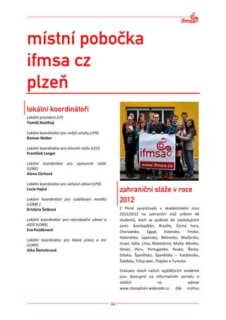 Lokální prezident (LP)
Tomáš Kostlivý

Lokální koordinátor pro vnější vztahy (LPR)
Roman Weber

Lokální koordinátor pro klinické stáže (LEO)
František Langer

Lokální koordinátor pro výzkumné stáže
(LORE)
Alena Zůchová

Lokální koordinátor pro veřejné zdraví (LPO)
Lucie Hajná

Lokální koordinátor pro vzdělávání mediků
(LOME )
Kristýna Šetková                               Z Plzně vycestovalo v akademickém roce
                                               2011/2012 na zahraniční stáž celkem 40
Lokální koordinátor pro reprodukční zdraví a   studentů, kteří se podívali do následujících
AIDS (LORA)                                    zemí: Ázerbajdžán, Brazílie, Černá hora,
Eva Pozděnová                                  Chorvatsko,        Egypt,   Estonsko,    Finsko,
                                               Holandsko, Japonsko, Německo, Maďarsko,
Lokální koordinátor pro lidská práva a mír
(LORP)                                         Izrael, Itálie, Litva, Makedonie, Malta, Mexiko,
Jitka Šlehoferová                              Omán, Peru, Portugalsko, Rusko, Řecko,
                                               Srbsko, Španělsko, Španělsko – Katalánsko,
                                               Švédsko, Tchaj-wan, Thajsko a Turecko.

                                               Evaluace všech našich vyjíždějících studentů
                                               jsou dostupné na informačním portálu o
                                               stážích             na                adrese
                                               www.stazeplzen.webnode.cz. Zde mohou
 
