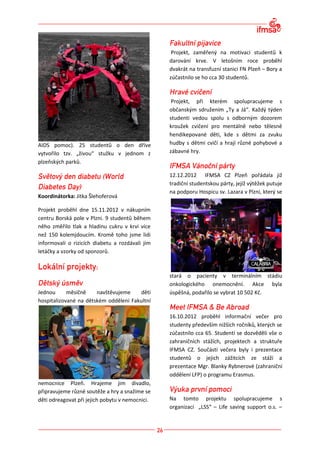 Projekt, zaměřený na motivaci studentů k
                                                 darování krve. V letošním roce proběhl
                                                 dvakrát na transfuzní stanici FN Plzeň – Bory a
                                                 zúčastnilo se ho cca 30 studentů.



                                                  Projekt, při kterém spolupracujeme s
                                                 občanským sdružením „Ty a Já“. Každý týden
                                                 studenti vedou spolu s odborným dozorem
                                                 kroužek cvičení pro mentálně nebo tělesně
                                                 hendikepované děti, kde s dětmi za zvuku
AIDS pomoc). 25 studentů o den dříve             hudby s dětmi cvičí a hrají různé pohybové a
vytvořilo tzv. „živou“ stužku v jednom z         zábavné hry.
plzeňských parků.

                                                 12.12.2012 IFMSA CZ Plzeň pořádala již
                                                 tradiční studentskou párty, jejíž výtěžek putuje
                                                 na podporu Hospicu sv. Lazara v Plzni, který se
Koordinátorka: Jitka Šlehoferová

Projekt proběhl dne 15.11.2012 v nákupním
centru Borská pole v Plzni. 9 studentů během
něho změřilo tlak a hladinu cukru v krvi více
než 150 kolemjdoucím. Kromě toho jsme lidi
informovali o rizicích diabetu a rozdávali jim
letáčky a vzorky od sponzorů.



                                                 stará o pacienty v terminálním stádiu
                                                 onkologického onemocnění. Akce byla
Jednou      měsíčně    navštěvujeme    děti      úspěšná, podařilo se vybrat 10 502 Kč.
hospitalizované na dětském oddělení Fakultní

                                                 16.10.2012 proběhl informační večer pro
                                                 studenty především nižších ročníků, kterých se
                                                 zúčastnilo cca 65. Studenti se dozvěděli vše o
                                                 zahraničních stážích, projektech a struktuře
                                                 IFMSA CZ. Součástí večera byly i prezentace
                                                 studentů o jejich zážitcích ze stáží a
                                                 prezentace Mgr. Blanky Rybnerové (zahraniční
                                                 oddělení LFP) o programu Erasmus.
nemocnice Plzeň. Hrajeme jim divadlo,
připravujeme různé soutěže a hry a snažíme se
děti odreagovat při jejich pobytu v nemocnici.   Na tomto projektu spolupracujeme s
                                                 organizací „LSS“ – Life saving support o.s. –
 