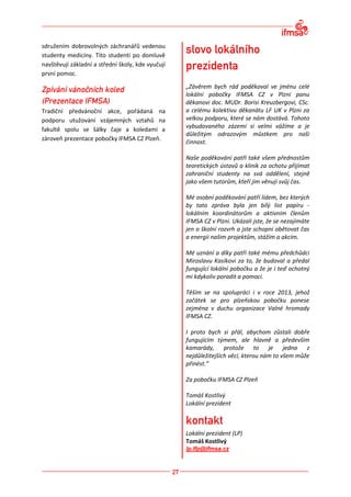 sdružením dobrovolných záchranářů vedenou
studenty medicíny. Tito studenti po domluvě
navštěvují základní a střední školy, kde vyučují
první pomoc.

                                                   „Závěrem bych rád poděkoval ve jménu celé
                                                   lokální pobočky IFMSA CZ v Plzni panu
                                                   děkanovi doc. MUDr. Borisi Kreuzbergovi, CSc.
Tradiční předvánoční akce, pořádaná na             a celému kolektivu děkanátu LF UK v Plzni za
podporu utužování vzájemných vztahů na             velkou podporu, které se nám dostává. Tohoto
                                                   vybudovaného zázemí si velmi vážíme a je
fakultě spolu se šálky čaje a koledami a
                                                   důležitým odrazovým můstkem pro naši
zároveň prezentace pobočky IFMSA CZ Plzeň.
                                                   činnost.

                                                   Naše poděkování patří také všem přednostům
                                                   teoretických ústavů a klinik za ochotu přijímat
                                                   zahraniční studenty na svá oddělení, stejně
                                                   jako všem tutorům, kteří jim věnují svůj čas.

                                                   Mé osobní poděkování patří lidem, bez kterých
                                                   by tato zpráva byla jen bílý list papíru -
                                                   lokálním koordinátorům a aktivním členům
                                                   IFMSA CZ v Plzni. Ukázali jste, že se nezajímáte
                                                   jen o školní rozvrh a jste schopni obětovat čas
                                                   a energii našim projektům, stážím a akcím.

                                                   Mé uznání a díky patří také mému předchůdci
                                                   Miroslavu Kasíkovi za to, že budoval a předal
                                                   fungující lokální pobočku a že je i teď ochotný
                                                   mi kdykoliv poradit a pomoci.

                                                   Těším se na spolupráci i v roce 2013, jehož
                                                   začátek se pro plzeňskou pobočku ponese
                                                   zejména v duchu organizace Valné hromady
                                                   IFMSA CZ.

                                                   I proto bych si přál, abychom zůstali dobře
                                                   fungujícím týmem, ale hlavně a především
                                                   kamarády, protože to je jedna z
                                                   nejdůležitejších věcí, kterou nám to všem může
                                                   přinést.“

                                                   Za pobočku IFMSA CZ Plzeň

                                                   Tomáš Kostlivý
                                                   Lokální prezident



                                                   Lokální prezident (LP)
                                                   Tomáš Kostlivý
                                                   lp.lfp@ifmsa.cz
 