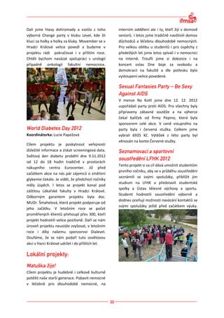 Dali jsme hlavy dohromady a vzešla z toho         interním oddělení ale i ty, kteří žijí v domově
výborná Change party v klubu Level, kde šli       seniorů. I letos jsme tradičně navštívili domov
kluci za holky a holky za kluky. Movember se v    důchodců a léčebnu dlouhodobě nemocných.
Hradci Králové velice povedl a budeme v           Pro velkou oblibu u studentů i pro úspěchy z
projektu rádi pokračovat i v příštím roce.        předešlých let jsme letos zpívali i v nemocnici
Chtěli bychom navázat spolupráci s urologií       na interně. Troufli jsme si dokonce i na
případně onkologií fakultní nemocnice.            koncert oslav Dne boje za svobodu a
                                                  demokracii na fakultě a dle potlesku bylo
                                                  vystoupení velice povedené.




                                                  V menze Na Kotli jsme dne 12. 12. 2012
                                                  uspořádali party proti AIDS. Pro všechny byly
                                                  připraveny zábavné soutěže a na výherce
                                                  čekal balíček od firmy Pepino, která byla
                                                  sponzorem celé akce. V ceně vstupného na
                                                  party byla i červená stužka. Celkem jsme
Koordinátorka: Lucie Papežová                     vybrali 6935 Kč. Výtěžek z této party byl
                                                  věnován na konto Červené stužky.
Cílem projektu je poskytnout veřejnosti
důležité informace a získat screeningová data.
Světový den diabetu proběhl dne 9.11.2012
od 12 do 18 hodin tradičně v prostorách
                                                  Tento projekt si za cíl dává umožnit studentům
nákupního centra Eurocenter. Již před
                                                  prvního ročníku, aby se v průběhu soustředění
začátkem akce na nás pár zájemců o změření
                                                  seznámili se svými spolužáky, přiblížit jim
glykemie čekalo. Je vidět, že předchozí ročníky
                                                  studium na LFHK a představit studentské
měly úspěch. I letos se projekt konal pod
                                                  spolky a Ústav tělesné výchovy a sportu.
záštitou Lékařské fakulty v Hradci Králové.
                                                  Studenti hodnotili soustředění výborně a
Odborným garantem projektu byla doc.
                                                  dodnes oceňují možnosti navázání kontaktů se
MUDr. Šmahelová, která projekt podporuje od
                                                  svými spolužáky ještě před začátkem výuky.
jeho začátku. V letošním roce se počet
proměřených klientů přehoupl přes 300, kteří
projekt hodnotili velice pozitivně. Daří se nám
úroveň projektu neustále zvyšovat, v letošním
roce i díky našemu sponzorovi Dialevel.
Doufáme, že se nám podaří tuto osvětovou
akci v Harci Králové udržet i do příštích let.




Cílem projektu je hudebně i celkově kulturně
potěšit naše starší generace. Pobavit nemocné
v léčebně pro dlouhodobě nemocné, na
 
