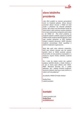 „Rok 2012 proběhl ve znamení personálních
změn na hradecké pobočce. Mnozí členové
zanechali aktivní činnosti v IFMSA CZ kvůli
studiu a předchozí rok věnovali předávání
funkce. Byli zvoleni noví koordinátoři téměř do
všech funkcí a dali vzniknout novému kolektivu
(a to nejen pracovnímu) schopnému plnit úkoly
a cíle IFMSA CZ. Přes četné problémy se
hradecké pobočce podařilo zapojit do projektů
IFMSA mnohé studenty lékařské fakulty a nově
také navázat spolupráci se SČSF (spolkem
českých studentů farmacie), SSSČR (sdružení
studentů stomatologie České republiky) či
dalšími hradeckými organizacemi.

Naše díky patří všem aktivním studentům,
kteří jsou ochotni věnovat svůj čas splnění
poslání, které se IFMSA zavázala vykonat.
Pevně věřím, že toto poslání je smysluplné a i v
budoucnu zaujme širokou základnu studentů
medicíny.

Nic z toho by nebylo možné bez vydatné
podpory Lékařské fakulty v Hradci Králové, a
to jak ze strany pana děkana prof. MUDr.
RNDr. Miroslava Červinky, Csc. a celého
děkanátu, tak i velkého množství profesorů,
docentů a doktorů, kteří jsou k nám vstřícní a v
našem úsilí nás podporují.“

Za pobočku IFMSA CZ Hradec Králové

Ondřej Živný
Lokální prezident




Lokální prezident (LP)
Ondřej Živný
lp.lfhk@ifmsa.cz
 