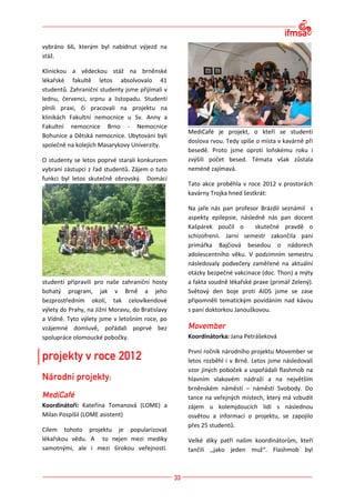 vybráno 66, kterým byl nabídnut výjezd na
stáž.

Klinickou a vědeckou stáž na brněnské
lékařské fakultě letos absolvovalo 41
studentů. Zahraniční studenty jsme přijímali v
lednu, červenci, srpnu a listopadu. Studenti
plnili praxi, či pracovali na projektu na
klinikách Fakultní nemocnice u Sv. Anny a
Fakultní nemocnice Brno - Nemocnice
                                                  MediCafé je projekt, o kteří se studenti
Bohunice a Dětská nemocnice. Ubytováni byli
                                                  doslova rvou. Tedy spíše o místa v kavárně při
společně na kolejích Masarykovy Univerzity.
                                                  besedě. Proto jsme oproti loňskému roku i
O studenty se letos poprvé starali konkurzem      zvýšili počet besed. Témata však zůstala
vybraní zástupci z řad studentů. Zájem o tuto     neméně zajímavá.
funkci byl letos skutečně obrovský. Domácí
                                                  Tato akce proběhla v roce 2012 v prostorách
                                                  kavárny Trojka hned šestkrát:

                                                  Na jaře nás pan profesor Brázdil seznámil s
                                                  aspekty epilepsie, následně nás pan docent
                                                  Kašpárek poučil o        skutečné pravdě o
                                                  schizofrenii. Jarní semestr zakončila paní
                                                  primářka Bajčiová besedou o nádorech
                                                  adolescentního věku. V podzimním semestru
                                                  následovaly podvečery zaměřené na aktuální
                                                  otázky bezpečné vakcinace (doc. Thon) a mýty
studenti připravili pro naše zahraniční hosty     a fakta soudně lékařské praxe (primář Zelený).
bohatý program, jak v Brně a jeho                 Světový den boje proti AIDS jsme se zase
bezprostředním okolí, tak celovíkendové           připomněli tematickým povídáním nad kávou
výlety do Prahy, na Jižní Moravu, do Bratislavy   s paní doktorkou Janouškovou.
a Vídně. Tyto výlety jsme v letošním roce, po
vzájemné domluvě, pořádali poprvé bez
spolupráce olomoucké pobočky.                     Koordinátorka: Jana Petrášeková

                                                  První ročník národního projektu Movember se
                                                  letos rozběhl i v Brně. Letos jsme následovali
                                                  vzor jiných poboček a uspořádali flashmob na
                                                  hlavním vlakovém nádraží a na největším
                                                  brněnském náměstí – náměstí Svobody. Do
                                                  tance na veřejných místech, který má vzbudit
Koordinátoři: Kateřina Tomanová (LOME) a          zájem u kolemjdoucích lidí s následnou
Milan Pospíšil (LOME asistent)                    osvětou a informací o projektu, se zapojilo
                                                  přes 25 studentů.
Cílem tohoto projektu je popularizovat
lékařskou vědu. A to nejen mezi mediky            Velké díky patří našim koordinátorům, kteří
samotnými, ale i mezi širokou veřejností.         tančili ,,jako jeden muž“. Flashmob byl
 