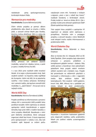 následován     párty spoluorganizovanou              nakažených virem HIV. Tentokrát v tričkách
brněnským klubem Fléda.                              s nápisem „Jsem v tom s Lékaři bez hranic“
                                                     rozdávali kondomy v brněnských ulicích.
                                                     Prodej stužek se konal ve středu 28.11. Zisk z
Koordinátorka: Zuzana Böhmerová (LPO)                prodeje stužek jsme věnovali společnosti ČSAP
                                                     (Česká společnost Aids pomoc).
Cílem tohoto projektu je pomoci dětem
předškolního věku zbavit se strachu z bílého         Toto spojení dvou projektů a spolupráce tří
plášt, a zároveň vnímat lékaře jako člověka,         organizací se ukázala velmi zajímavou a
kterému mohou důvěřovat. Děti si s sebou do          prospěšnou. Pomohla nám v propagaci
                                                     projektu a zároveň beseda v rámci MediCafé
                                                     snad alespoň trochu zvýšila informovanost o
                                                     problematice AIDS.



                                                     Koordinátorky:   Petra   Bošanská    a   Hana
                                                     Chytková

                                                     Akce se konala dne 15. listopadu 2012 ve OC
                                                     Velký Špalíček. Cílem projektu bylo obeznámit
školky přinesou své oblíbené plyšové                 veřejnost    s     prevencí,   průběhem     a
medvídky, vymyslí jim nějakou nemoc, a poté          komplikacemi globální nemoci – diabetu. Díky
je spolu s mediky formou hry léčí.                   veliké pomoci a koordinaci mezi jednotlivými
                                                     pobočkami letos projekt nabral mnohem
I v roce 2012 jsme navštívili velké množství         větších rozměrů než v loňském roce. Projekt
školek. A to nejen v jihomoravském kraji. Naši       byl prezentován na reklamních plochách v
studenti zavítali i na Vysočinu nebo například       tramvajích a informovala o něm i regionální
do Humpolce. Velmi nás těší, že se popularita        media.     Bylo     změřeno     kolem     500
rozšířila i mezi širokou veřejnost. Kontaktují       kolemjdoucích. Těm studenti měřili glykémii,
nás i samotní rodiče, zda bychom nemohli léčit       krevní tlak, BMI, tělesný tuk a pokládali jim
medvídky i v ,, jejich školce“. A to je pro nás ta   otázky týkající se dané problematiky.
nejlepší vizitka.



Koordinátorka: Martina Čermáková (LORA)

Projekt zaměřený na informovanost a prevenci
nákazy HIV a onemocnění AIDS proběhl letos
poněkud nezvykle. Velmi zajímovou se ukázala
spolupráce našich koordinátorek a spojení
tématiky boje proti AIDS s tradiční besedou v
rámci projektu MediCafé. Besedovala s námi
paní doktorka Janoušková, která zastupuje            Pacientům s hraničními hodnotami glykémie
organizaci Lékaři bez hranic. S touto organizaci     jsme doporučili návštěvu svého praktického
jsme spolupracovali i v sobotu 1.12., kdy naši       lékaře pro ověření našeho screeningového
studenti opět bojovali za snížení počtu              vyšetření.
 