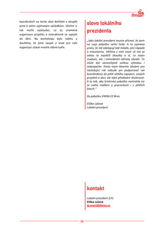 koordinátoři na tento úkol dohlíželi a dospěli
jsme k velmi zajímavým výsledkům. Všichni si
tak mohli vyzkoušet, co to znamené
organizace projektu a interaktivně se zapojili
do dění. Na workshopu bylo nabito a
                                                 „Jako lokální prezident musím přiznat, že jsem
doufáme, že jsme zaujali a snad pro naši         na svoji pobočku velmi hrdá. A to zejména
organizaci získali mnohé slibné tváře.           proto, že mě obklopují lidé mladší, plní nápadů
                                                 a entuziasmu. Většina z nich navíc už má za
                                                 sebou ty největší zkoušky a ví, co nejen
                                                 studium, ale i mimoškolní aktivity obnáší. To
                                                 může být samozřejmě velikou výhodou i
                                                 nebezpečím. Proto mým hlavním úkolem pro
                                                 následující rok nebude jen podporovat své
                                                 koordinátory do ještě většího zapojení, nových
                                                 projektů a akcí, ale také předávání zkušenosti.
                                                 A to tak, aby brněnská pobočka neztratila nic
                                                 ze svého nadšení a pracovitosti i v příštích
                                                 letech.“

                                                 Za pobočku IFMSA CZ Brno

                                                 Eliška Lašová
                                                 Lokální prezident




                                                 Lokální prezident (LP)
                                                 Eliška Lašová
                                                 lp.muni@ifmsa.cz
 
