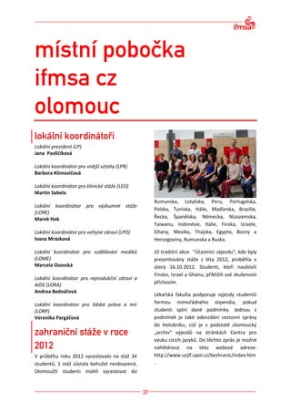 Lokální prezident (LP)
Jana Pavličíková

Lokální koordinátor pro vnější vztahy (LPR)
Barbora Klimovičová

Lokální koordinátor pro klinické stáže (LEO)
Martin Sabela
                                               Rumunska, Lotyšska, Peru, Portugalska,
Lokální koordinátor pro výzkumné stáže
                                               Polska, Tuniska, Itálie, Maďarska, Brazílie,
(LORE)
Marek Hok                                      Řecka, Španělska, Německa, Nizozemska,
                                               Taiwanu, Indonésie, Itálie, Finska, Izraele,
Lokální koordinátor pro veřejné zdraví (LPO)   Ghany, Mexika, Thajska, Egypta, Bosny a
Ivana Mrázková                                 Hercegoviny, Rumunska a Ruska.

Lokální koordinátor pro vzdělávání mediků      Již tradiční akce "Účastníci zájezdu", kde byly
(LOME)                                         prezentovány stáže z léta 2012, proběhla v
Marcela Osovská                                úterý 16.10.2012. Studenti, kteří navštívili
                                               Finsko, Izrael a Ghanu, příbližili své zkušenosti
Lokální koordinátor pro reprodukční zdraví a
                                               příchozím.
AIDS (LORA)
Andrea Bednářová
                                               Lékařská fakulta podporuje výjezdy studentů
Lokální koordinátor pro lidská práva a mír     formou mimořádného stipendia, pokud
(LORP)                                         studenti splní dané podmínky. Jednou z
Veronika Pargáčová                             podmínek je také odevzdání cestovní zprávy
                                               do Holubníku, což je v podstatě olomoucký
                                               „archiv“ výjezdů na stránkách Centra pro
                                               výuku cizích jazyků. Do těchto zpráv je možné
                                               nahlédnout na této webové adrese:
V průběhu roku 2012 vycestovalo na stáž 34     http://www.ucjlf.upol.cz/bezhranic/index.htm
studentů, 1 stáž zůstala bohužel neobsazená.   .
Olomoučtí studenti mohli vycestovat do
 