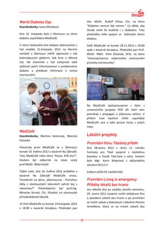 doc. MUDr. Rudolf Chlup, CSc. na téma
Koordinátorky: Ivana Mrázková                    "Diabetes nemusí být nemoc." Co dělat, aby
                                                 člověk mohl žít kvalitně i s diabetem. Tato
Dne 14. listopadu bylo v Olomouci na téma        přednáška měla spojení se Světovým dnem
diabetu uspořádáno MediCafé.                     diabetu.

V rámci Světového dne diabetu dobrovolníci z     Další MediCafé se konalo 28.11.2012 v 18:00
řad mediků 15.listopadu 2012 na Horním           opět v kavárně Amadeus. Přednášel pan Prof.
náměstí v Olomouci měřili zájemcům z řad         MUDr. RNDr. Vilím Šimánek, DrSc. na téma
kolemjdoucích glykémii, tlak krve a tělesný      "Chemoprevence nádorového onemocnění
tuk. Od účastníků z řad veřejnosti také          prostaty nutraceutiky“.
zjišťovali jejich informovanost o problematice
diabetu a předávali informace o tomto
onemocnění.




                                                 Na MediCafé spolupracujeme s lidmi z
                                                 univerzitního projektu POP UP, kteří nám
                                                 pomáhají s propagací a přípravou večera. V
                                                 příštím roce bychom chtěli uspořádat
                                                 MediCafé více a také pozvat hosty z jiných
                                                 měst.


Koordinátorky: Martina Kotenová, Marcela
Osovská

Historicky první MediCafé se v Olomouci          Dne 28.února 2012 v rámci 11. ročníku
konalo 10. Května 2012 v kavárně Na Zábradlí.    Festivalu pro Tibet spojené s následnou
Toto MediCafé mělo téma “Konec ATB éry?”.        besedou o životě Tibe’tanů v exilu, hostem
Hostem byl odborník na slovo vzatý               byla Mgr. Karin Majerová z občanského
prof.MUDr. Milan Kolář.                          sdružení M.O.S.T.

Týden nato, dne 16. května 2012 proběhlo v       Celkem přišlo 65 návštěvníků.
kavárně Na Zábradlí MediCafé znovu.
Tentokrátt na téma „Olomouciny - Pomohou
látky z olomouckých laboratoří vyhrát boj s
rakovinou?“ Přednášejícím byl prof.Ing.          Jen několik dnů po začátku letního semestru,
Miroslav Strnad, CSc. Působící na olomoucké      29. února 2012 studenti mohli shlédnout film
přírodovědecké fakultě.                          o působení Lékařů bez hranic a po promítání
                                                 se mohli setkat a diskutovat s lékařem Petrem
Již třetí MediCafé se konalo 14.listopadu 2012
                                                 Jemelíkem, který se na misích Lékařů bez
v 18:00 v kavárně Amadeus. Přednášel pan
 