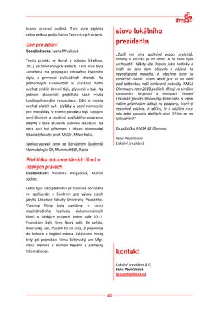 hranic účastnil osobně. Tato akce zaplnila
celou velkou posluchárnu Teoretických ústavů.



Koordinátorka: Ivana Mrázková
                                                  „Další rok plný společné práce, projektů,
Tento projekt se konal v sobotu 5.května.         zábavy a zážitků je za námi. A že toho bylo
                                                  vrchovatě! Někdy vše šlapalo jako hodinky a
2012 ve Smetanových sadech. Tato akce byla
                                                  jindy se sem tam objevila i nějaká ta
zaměřena na propagaci zdravého životního
                                                  nevychytaná moucha. A všechno jsme to
stylu a prevenci civilizačních chorob. Na         společně zvládli. Všem, kteří jste se na dění
jednotlivých stanovištích si účastníci mohli      pod taktovkou naší omlazené pobočky IFMSA
nechat změřit krevní tlak, glykemii a tuk. Na     Olomouc v roce 2012 podíleli, děkuji za skvělou
jednom stanovišti probíhala také výuka            spolupráci, inspiraci a motivaci. Vedení
kardiopulmonální resuscitace. Děti si mohly       Lékařské fakulty Univerzity Palackého a všem
                                                  našim příznivcům děkuji za podporu, které si
nechat ošetřit své plyšáky v polní nemocnici
                                                  nesmírně vážíme. A věřím, že i vdalším roce
pro medvídky. V tomto projektu byli zapojeni      nás čeká spousta skvělých akcí. Těším se na
noví členové a studenti anglického programu       spolupráci!“
(PEPA) a také studenti zubního lékařství. Na
této akci byl přítomen i děkan olomoucké          Za pobočku IFMSA CZ Olomouc
lékařské fakulty prof. MUDr. Milan Kolář.
                                                  Jana Pavličíková
Spolupracovali jsme se Sdružením Studentů         Lokální prezident
Stomatologie ČR, MammaHELP, Racio




Koordinátoři: Veronika Pargačová, Martin
Jochec

Letos byla tato přehlídka již tradičně pořádána
ve spolupráci s Centrem pro výuku cizích
jazyků Lékařské fakulty Univerzity Palackého.
Všechny filmy byly uvedeny v rámci
mezinárodního festivalu dokumentárních
filmů o lidských právech Jeden svět 2012.
Promítány byly filmy Nový svět, Ke světlu,
Běloruský sen, Vzdám to až zítra, Z popelnice
do lednice a Ilegální máma. Zvláštními hosty
byly při promítání filmu Běloruský sen Mgr.
Dana Hellová a Roman Nevěřil z Amnesty
International.


                                                  Lokální prezident (LP)
                                                  Jana Pavličíková
                                                  lp.upol@ifmsa.cz
 