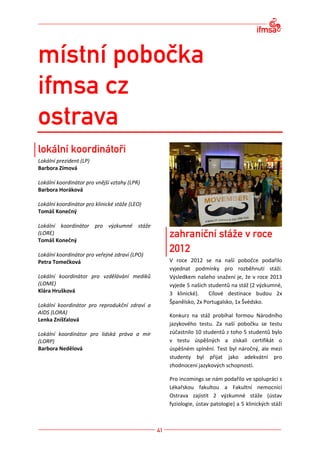 Lokální prezident (LP)
Barbora Zímová

Lokální koordinátor pro vnější vztahy (LPR)
Barbora Horáková

Lokální koordinátor pro klinické stáže (LEO)
Tomáš Konečný

Lokální koordinátor pro výzkumné stáže
(LORE)
Tomáš Konečný

Lokální koordinátor pro veřejné zdraví (LPO)
Petra Tomečková                                V roce 2012 se na naší pobočce podařilo
                                               vyjednat podmínky pro rozběhnutí stáží.
Lokální koordinátor pro vzdělávání mediků      Výsledkem našeho snažení je, že v roce 2013
(LOME)                                         vyjede 5 našich studentů na stáž (2 výzkumné,
Klára Hrušková                                 3 klinické).    Cílové destinace budou 2x
                                               Španělsko, 2x Portugalsko, 1x Švédsko.
Lokální koordinátor pro reprodukční zdraví a
AIDS (LORA)
                                               Konkurz na stáž probíhal formou Národního
Lenka Zníšťalová
                                               jazykového testu. Za naší pobočku se testu
Lokální koordinátor pro lidská práva a mír     zúčastnilo 10 studentů z toho 5 studentů bylo
(LORP)                                         v testu úspěšných a získali certifikát o
Barbora Nedělová                               úspěšném splnění. Test byl náročný, ale mezi
                                               studenty byl přijat jako adekvátní pro
                                               zhodnocení jazykových schopností.

                                               Pro incomings se nám podařilo ve spolupráci s
                                               Lékařskou fakultou a Fakultní nemocnicí
                                               Ostrava zajistit 2 výzkumné stáže (ústav
                                               fyziologie, ústav patologie) a 5 klinických stáží
 