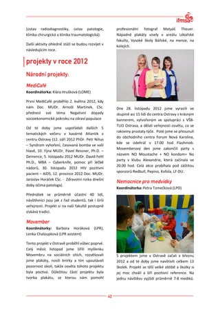 (ústav radiodiagnostiky, ústav patologie,          profesionální fotograf Matyáš Theuer.
klinika chirurgická a klinika traumatologická).    Nápadné plakáty visely v areálu Lékařské
                                                   fakulty, Vysoké školy Báňské, na menze, na
Další aktivity ohledně stáží se budou rozvíjet v   kolejích.
následujícím roce.




Koordinátorka: Klára Hrušková (LOME)

První MediCafé proběhlo 2. května 2012, kdy
nám Doc. MUDr. Arnošt Martínek, CSc.               Dne 28. listopadu 2012 jsme vyrazili ve
přednesl své téma Negativní dopady                 skupině asi 15 lidí do centra Ostravy s krásným
socioekonomické pokroku na zdraví populace         bannerem, vytvořeným ve spolupráci s VŠB-
                                                   TUO Ostrava, a dělali veřejnosti osvětu, co se
Od té doby jsme uspořádali dalších 5
                                                   rakoviny prostaty týče. Poté jsme se přesunuli
tematických večeru v kavárně Atlantik v
                                                   do obchodního centra Forum Nová Karolina,
centru Ostravy (12. září 2012 PhDr. Petr Nilius
                                                   kde se odehrál v 17.00 hod Flashmob.
– Syndrom vyhoření, časovaná bomba ve vaší
                                                   Movemberový den jsme zakončili party s
hlavě, 10. října MUDr. Pavel Ressner, Ph.D. –
                                                   názvem NO Moustache + NO kondom= No
Demence, 5. listopadu 2012 MUDr. David Feltl
                                                   party v klubu Alexandrie, která začínala ve
Ph.D., MBA – Cyberknife, pomoc při léčbě
                                                   20.00 hod. Celá akce probíhala pod záštitou
nádorů, 30. listopadu 2012 HIV pozitivní
                                                   sponzorů Redbull, Pepino, Kofola, LF OU.
pacient – AIDS, 12. prosince 2012 Doc. MUDr.
Jaroslav Horáček CSc. - Zdravotní rizika dnešní
doby očima patologa).
                                                   Koordinátorka: Petra Tomečková (LPO)
Přednášek se průměrně účastní 40 lidí,
návštěvníci jsou jak z řad studentů, tak i širší
veřejnosti. Projekt si na naší fakultě postupně
získává tradici.



Koordinátorky: Barbora Horáková           (LPR),
Lenka Chaloupková (LPR asistent)

Tento projekt v Ostravě proběhl vůbec poprvé.
Celý měsíc listopad jsme šířili myšlenku
Movembru na sociálních sítích, rozvěšovali         S projektem jsme v Ostravě začali v březnu
jsme plakáty, nosili knírky a tím upoutávali       2012 a od té doby jsme navštívili celkem 13
pozornost okolí, takže osvěta tohoto projektu      školek. Projekt se těší velké oblibě a školky si
byla poctivá. Důležitou částí projektu byla        jej moc chválí a šíří pozitivní reference. Na
tvorba plakátu, se kterou nám pomohl               jednu návštěvu vyjíždí průměrně 7-8 mediků.
 