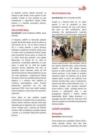 Ve školkách tvoříme několik stanovišť, na
kterých se děti střídají. Tento systém se nám
osvědčil. Projekt se nám podařilo na jaře           Koordinátorka: Petra Tomečková (LPO)
medializovat v regionálním vysílání České
                                                    Projekt se v Ostravě konal 14. 11. vůbec
televize a v několika novinových článcích,
                                                    poprvé. U nás se uskutečnil ve dvou
např. v MF Dnes.
                                                    obchodních centrech, OC Laso a OC Galerie,
                                                    kde jsme se těšil nečekanému zájmu
Koordinátoři: Lenka Znišťalová (LORA), Jakub        veřejnosti. Dle spotřebovaného materiálu
                                                    jsme přeměřili cca 550 lidí celkem. Nejčetnější
Vysocký

V listopadu proběhl na Ostravské pobočce
projekt World Aids Week. Konal se celkem ve
třech dnech, 28. 11. - 30. 11. 2012 v areálu LF
OU a v klubu Atlantik v centru Ostravy.
Vzhledem k úspěšnosti minulého ročníku jsme
se snažili i letos na úspěšnost navázat. Projekt
začal netradičně formou party, ve středu 28.
11. 2012, která byla společná i pro projekt
Movember. Ve čtvrtek 29. 11. 2012 se
uskutečnily 3 přednášky odborníků ve svém           skupina zájemců byla z řad důchodců, našli se
oboru. V pátek 30. 11. 2012 byl projekt             ale i zájemci středního věku, a také mladí lidé,
zakončen formou MediCafé, kde jsme se               studenti. Právě na nižší věkové skupiny
dozvěděli cenné informace přímo od HIV              bychom se chtěli zaměřit příští rok z důvodu
pozitivního pacienta. Nepostradatelnou se pro       účinné prevence. Z řad mediků se projektu
nás stala spolupráce s organizacemi Rozkoš          zúčastnilo celkem 24 studentů, což je dosud
bez Rizika, která nám poskytla jednak finanční      největší počet na jednu akci Zjišťovali jsme
podporu a s ochotou nám zapůjčila již               hodnoty krevního tlaku, cukru a cholesterolu,
zmíněnou venerologickou sanitu. Druhým              počítali jsme BMI a obsah tělesného tuku. V
podstatným sponzorem pro nás byla                   realizaci projektu nám pomohly obchodní
organizace ČSAP, která nám taktéž poskytla          centra Galerie a LASO – poskytly zdarma své
finanční podporu a menší částí nám pomohla s        prostory k uskutečnění akce a akci
organizací.                                         propagovaly. Materiál a školení zařídila
                                                    diabetoložka MUDr. Radka Benešová a s
Velmi dobře se nám podařilo projekt
                                                    propagací pomohlo rádio Čas. Dále jsme měli
zmedializovat. O projektu byla za spolupráce s
                                                    výbornou podporu od národních koordinátorů
Českou televizí natočena reportáž, která byla
                                                    tohoto projektu.
odvysílána jak na regionální, tak i na celostátní
úrovni. Poskytli jsme i rozhovor do Českého
rozhlasu. Dále se příspěvky o projektu objevily
v Deníku a na stránkách Dopravního podniku
Ostrava.
                                                    Koordinátor: Jakub Vysocký

                                                    Tento projekt jsme uspořádali v květnu 2012 v
                                                    areálu Lékařské fukulty Tato akce byla
                                                    zaměřena na studenty a akademiky, cílem byla
 